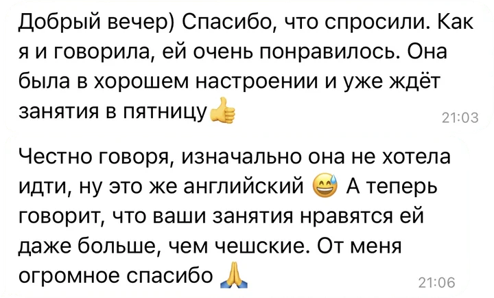 Отзыв в Telegram: «Как я и говорила, ей очень понравилось. Она была в хорошем настроении и уже ждёт занятия в пятницу. Честно говоря, изначально она не хотела идти, ну это же английский. А теперь говорит, что ваши занятия нравятся ей даже больше, чем чешские. От меня огромное спасибо»