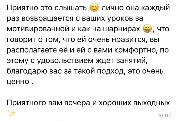 Отзыв в Telegram: «Лично она каждый раз возвращается с ваших уроков мотивированной и как на шарнирах, что говорит о том, что ей очень нравится, вы располагаете её и ей с вами комфортно, поэтому с удовольствием ждёт занятий. Благодарю вас за такой подход, это очень ценно»